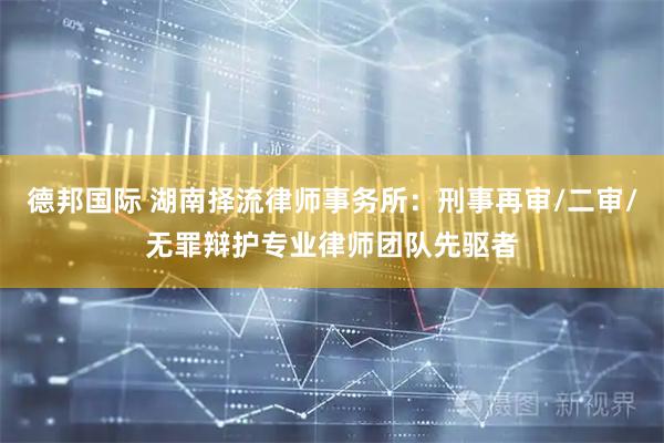 德邦国际 湖南择流律师事务所：刑事再审/二审/无罪辩护专业律师团队先驱者