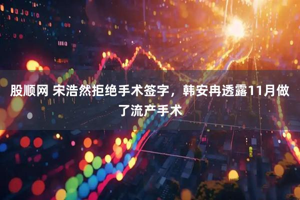 股顺网 宋浩然拒绝手术签字，韩安冉透露11月做了流产手术