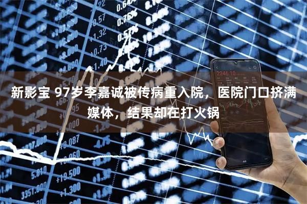 新影宝 97岁李嘉诚被传病重入院，医院门口挤满媒体，结果却在打火锅