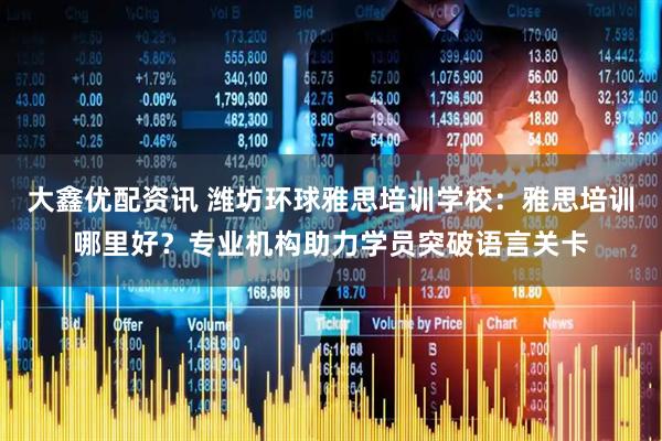 大鑫优配资讯 潍坊环球雅思培训学校:雅思培训哪里好?专业机构助力学员突破语言关卡
