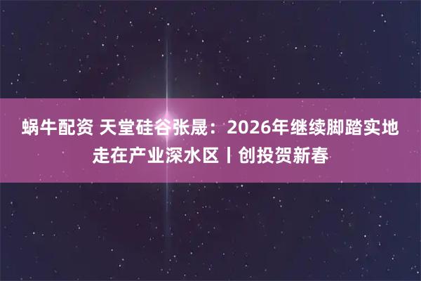 蜗牛配资 天堂硅谷张晟：2026年继续脚踏实地走在产业深水区丨创投贺新春