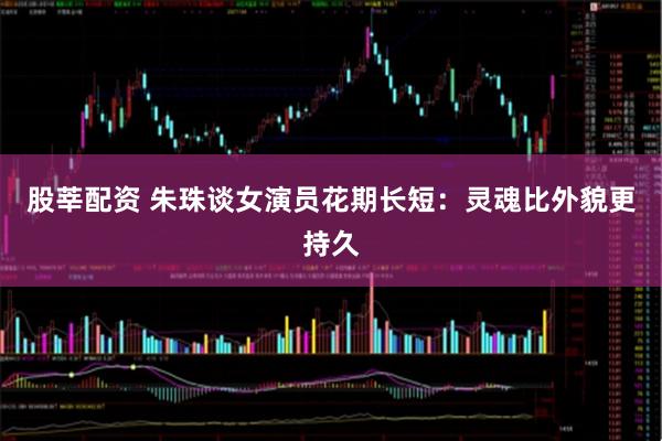 股莘配资 朱珠谈女演员花期长短：灵魂比外貌更持久