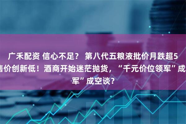 广禾配资 信心不足？ 第八代五粮液批价月跌超5%，售价创新低！酒商开始迷茫抛货，“千元价位领军”成空谈？