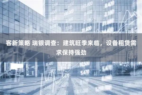 客新策略 瑞银调查：建筑旺季来临，设备租赁需求保持强劲