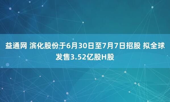 益通网 滨化股份于6月30日至7月7日招股 拟全球发售3.52亿股H股