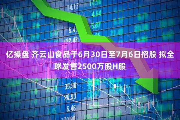 亿操盘 齐云山食品于6月30日至7月6日招股 拟全球发售2500万股H股