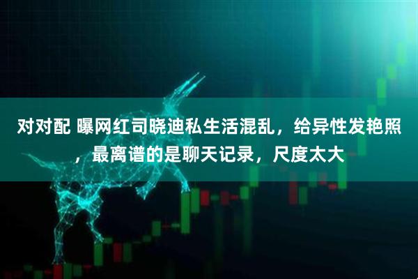 对对配 曝网红司晓迪私生活混乱,给异性发艳照,最离谱的是聊天记录,尺度太大