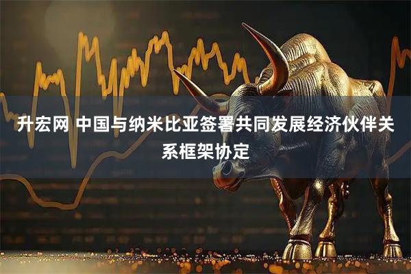 升宏网 中国与纳米比亚签署共同发展经济伙伴关系框架协定