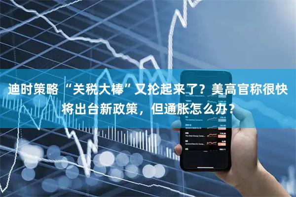 迪时策略 “关税大棒”又抡起来了？美高官称很快将出台新政策，但通胀怎么办？