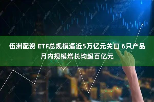 伍洲配资 ETF总规模逼近5万亿元关口 6只产品月内规模增长均超百亿元