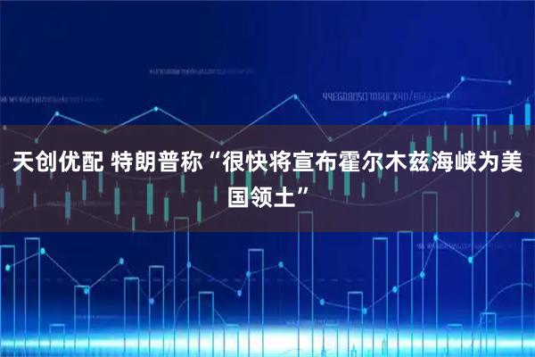 天创优配 特朗普称“很快将宣布霍尔木兹海峡为美国领土”